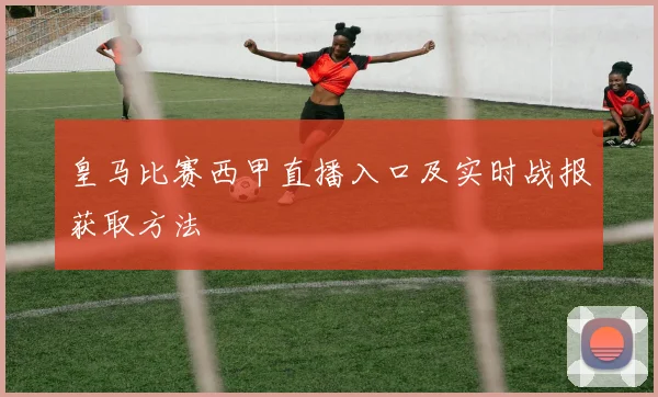 皇马比赛西甲直播入口及实时战报获取方法